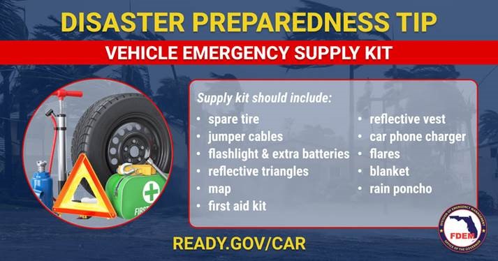 Disaster Preparedness Tip - Vehicle Emergency Supply Kit - Supply kits should include: Spare Tire, jumper cables, flashlight and extra batteries, reflective triangles, map, first aid kit, reflective vest, car phone charger, flares, blanket, rain poncho. Ready.gov/car
